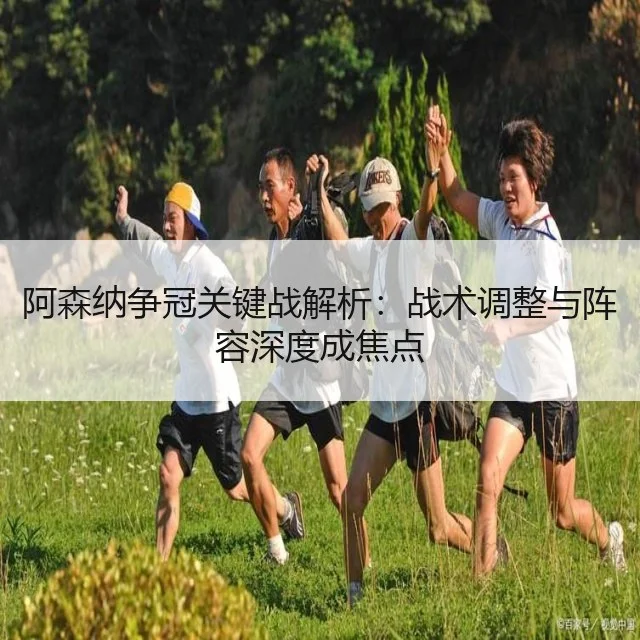 阿森纳争冠关键战解析:战术调整与阵容深度成焦点