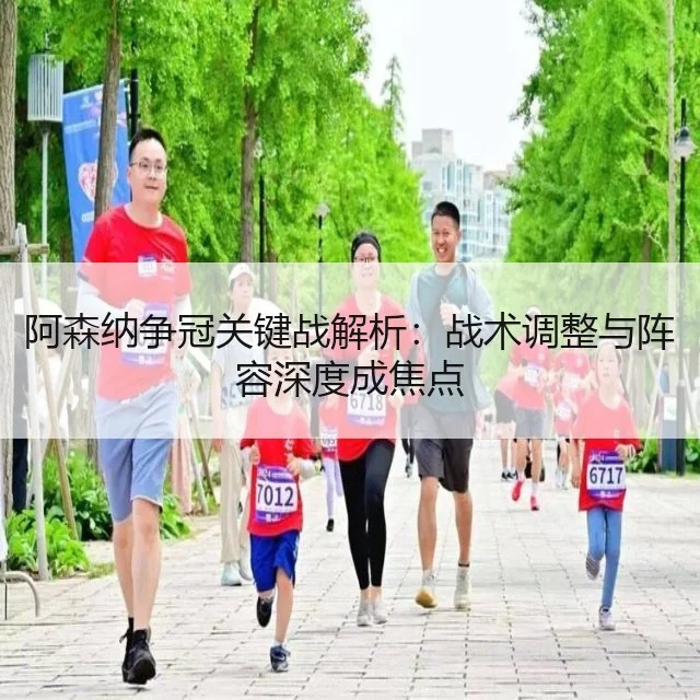 阿森纳争冠关键战解析：战术调整与阵容深度成焦点